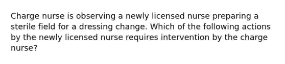 Charge nurse is observing a newly licensed nurse preparing a sterile field for a dressing change. Which of the following actions by the newly licensed nurse requires intervention by the charge nurse?