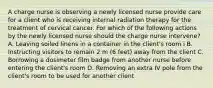 A charge nurse is observing a newly licensed nurse provide care for a client who is receiving internal radiation therapy for the treatment of cervical cancer. For which of the following actions by the newly licensed nurse should the charge nurse intervene? A. Leaving soiled linens in a container in the client's room i B. Instructing visitors to remain 2 m (6 feet) away from the client C. Borrowing a dosimeter film badge from another nurse before entering the client's room D. Removing an extra IV pole from the client's room to be used for another client