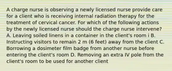 A charge nurse is observing a newly licensed nurse provide care for a client who is receiving internal radiation therapy for the treatment of cervical cancer. For which of the following actions by the newly licensed nurse should the charge nurse intervene? A. Leaving soiled linens in a container in the client's room i B. Instructing visitors to remain 2 m (6 feet) away from the client C. Borrowing a dosimeter film badge from another nurse before entering the client's room D. Removing an extra IV pole from the client's room to be used for another client