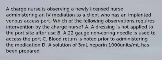 A charge nurse is observing a newly licensed nurse administering an IV mediation to a client who has an implanted venous access port. Which of the following observations requires intervention by the charge nurse? A. A dressing is not applied to the port site after use B. A 22 gauge non-coring needle is used to access the port C. Blood return is noted prior to administering the medication D. A solution of 5mL heparin 1000units/mL has been prepared