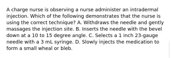 A charge nurse is observing a nurse administer an intradermal injection. Which of the following demonstrates that the nurse is using the correct technique? A. Withdraws the needle and gently massages the injection site. B. Inserts the needle with the bevel down at a 10 to 15 degree angle. C. Selects a 1 inch 23-gauge needle with a 3 mL syringe. D. Slowly injects the medication to form a small wheal or bleb.