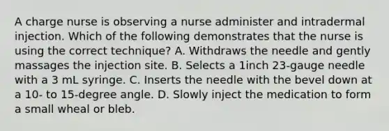 A charge nurse is observing a nurse administer and intradermal injection. Which of the following demonstrates that the nurse is using the correct​ technique? A. Withdraws the needle and gently massages the injection site. B. Selects a 1inch​ 23-gauge needle with a 3 mL syringe. C. Inserts the needle with the bevel down at a​ 10- to​ 15-degree angle. D. Slowly inject the medication to form a small wheal or bleb.