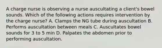 A charge nurse is observing a nurse auscultating a client's bowel sounds. Which of the following actions requires intervention by the charge nurse? A. Clamps the NG tube during auscultation B. Performs auscultation between meals C. Auscultates bowel sounds for 3 to 5 min D. Palpates the abdomen prior to performing auscultation.