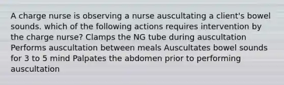 A charge nurse is observing a nurse auscultating a client's bowel sounds. which of the following actions requires intervention by the charge nurse? Clamps the NG tube during auscultation Performs auscultation between meals Auscultates bowel sounds for 3 to 5 mind Palpates the abdomen prior to performing auscultation