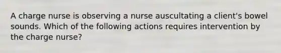 A charge nurse is observing a nurse auscultating a client's bowel sounds. Which of the following actions requires intervention by the charge nurse?