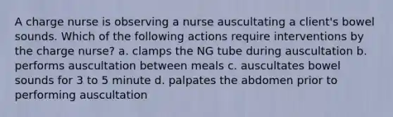 A charge nurse is observing a nurse auscultating a client's bowel sounds. Which of the following actions require interventions by the charge nurse? a. clamps the NG tube during auscultation b. performs auscultation between meals c. auscultates bowel sounds for 3 to 5 minute d. palpates the abdomen prior to performing auscultation