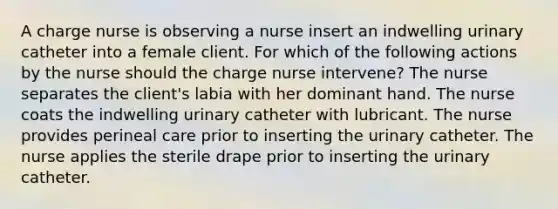 A charge nurse is observing a nurse insert an indwelling urinary catheter into a female client. For which of the following actions by the nurse should the charge nurse intervene? The nurse separates the client's labia with her dominant hand. The nurse coats the indwelling urinary catheter with lubricant. The nurse provides perineal care prior to inserting the urinary catheter. The nurse applies the sterile drape prior to inserting the urinary catheter.