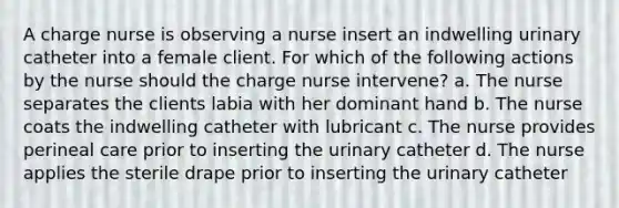 A charge nurse is observing a nurse insert an indwelling urinary catheter into a female client. For which of the following actions by the nurse should the charge nurse intervene? a. The nurse separates the clients labia with her dominant hand b. The nurse coats the indwelling catheter with lubricant c. The nurse provides perineal care prior to inserting the urinary catheter d. The nurse applies the sterile drape prior to inserting the urinary catheter