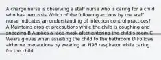 A charge nurse is observing a staff nurse who is caring for a child who has pertussis.Which of the following actions by the staff nurse indicates an understanding of infection control practices? A Maintains droplet precautions while the child is coughing and sneezing B Applies a face mask after entering the child's room C Wears gloves when assisting the child to the bathroom D Follows airborne precautions by wearing an N95 respirator while caring for the child