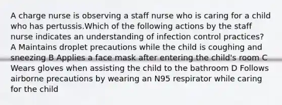 A charge nurse is observing a staff nurse who is caring for a child who has pertussis.Which of the following actions by the staff nurse indicates an understanding of infection control practices? A Maintains droplet precautions while the child is coughing and sneezing B Applies a face mask after entering the child's room C Wears gloves when assisting the child to the bathroom D Follows airborne precautions by wearing an N95 respirator while caring for the child