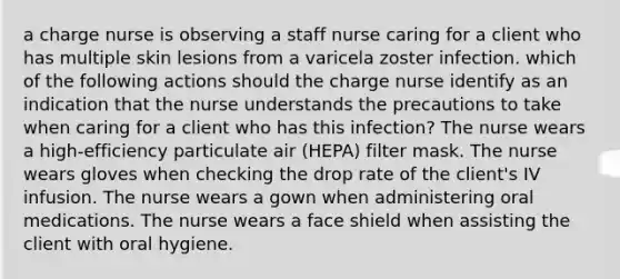 a charge nurse is observing a staff nurse caring for a client who has multiple skin lesions from a varicela zoster infection. which of the following actions should the charge nurse identify as an indication that the nurse understands the precautions to take when caring for a client who has this infection? The nurse wears a high-efficiency particulate air (HEPA) filter mask. The nurse wears gloves when checking the drop rate of the client's IV infusion. The nurse wears a gown when administering oral medications. The nurse wears a face shield when assisting the client with oral hygiene.