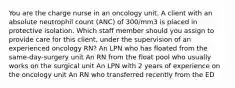 You are the charge nurse in an oncology unit. A client with an absolute neutrophil count (ANC) of 300/mm3 is placed in protective isolation. Which staff member should you assign to provide care for this client, under the supervision of an experienced oncology RN? An LPN who has floated from the same-day-surgery unit An RN from the float pool who usually works on the surgical unit An LPN with 2 years of experience on the oncology unit An RN who transferred recently from the ED