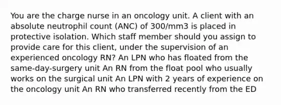 You are the charge nurse in an oncology unit. A client with an absolute neutrophil count (ANC) of 300/mm3 is placed in protective isolation. Which staff member should you assign to provide care for this client, under the supervision of an experienced oncology RN? An LPN who has floated from the same-day-surgery unit An RN from the float pool who usually works on the surgical unit An LPN with 2 years of experience on the oncology unit An RN who transferred recently from the ED