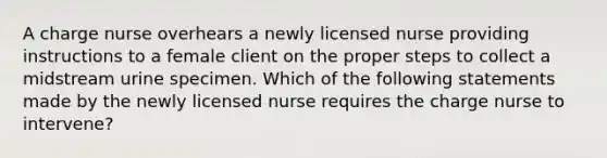 A charge nurse overhears a newly licensed nurse providing instructions to a female client on the proper steps to collect a midstream urine specimen. Which of the following statements made by the newly licensed nurse requires the charge nurse to intervene?