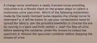 A charge nurse overhears a newly licensed nurse providing instructions to a female client on the proper steps to collect a midstream urine specimen. Which of the following statements made by the newly licensed nurse requires the charge nurse to intervene? a. it will be easier to use your nondominant hand to spread the labia b. use the provided towelette to cleanse the are by moving in a back and forth motion c. start the flow of urine before passing the container under the stream to collect the specimen d. remove the specimen container before stopping the stream of urine