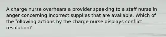 A charge nurse overhears a provider speaking to a staff nurse in anger concerning incorrect supplies that are available. Which of the following actions by the charge nurse displays conflict resolution?