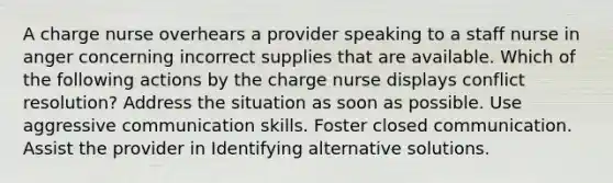 A charge nurse overhears a provider speaking to a staff nurse in anger concerning incorrect supplies that are available. Which of the following actions by the charge nurse displays conflict resolution? Address the situation as soon as possible. Use aggressive communication skills. Foster closed communication. Assist the provider in Identifying alternative solutions.