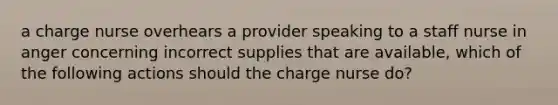 a charge nurse overhears a provider speaking to a staff nurse in anger concerning incorrect supplies that are available, which of the following actions should the charge nurse do?