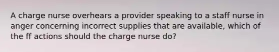 A charge nurse overhears a provider speaking to a staff nurse in anger concerning incorrect supplies that are available, which of the ff actions should the charge nurse do?