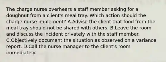 The charge nurse overhears a staff member asking for a doughnut from a client's meal tray. Which action should the charge nurse implement? A.Advise the client that food from the meal tray should not be shared with others. B.Leave the room and discuss the incident privately with the staff member. C.Objectively document the situation as observed on a variance report. D.Call the nurse manager to the client's room immediately.