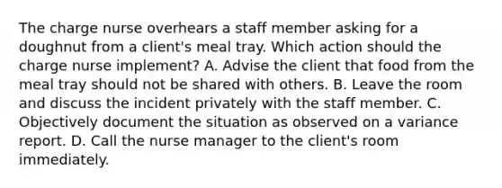 The charge nurse overhears a staff member asking for a doughnut from a client's meal tray. Which action should the charge nurse implement? A. Advise the client that food from the meal tray should not be shared with others. B. Leave the room and discuss the incident privately with the staff member. C. Objectively document the situation as observed on a variance report. D. Call the nurse manager to the client's room immediately.