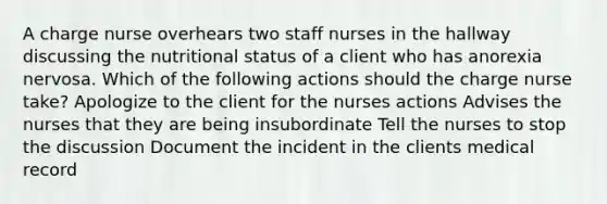 A charge nurse overhears two staff nurses in the hallway discussing the nutritional status of a client who has anorexia nervosa. Which of the following actions should the charge nurse take? Apologize to the client for the nurses actions Advises the nurses that they are being insubordinate Tell the nurses to stop the discussion Document the incident in the clients medical record