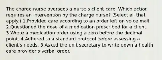 The charge nurse oversees a nurse's client care. Which action requires an intervention by the charge nurse? (Select all that apply.) 1.Provided care according to an order left on voice mail. 2.Questioned the dose of a medication prescribed for a client. 3.Wrote a medication order using a zero before the decimal point. 4.Adhered to a standard protocol before assessing a client's needs. 5.Asked the unit secretary to write down a health care provider's verbal order.