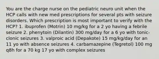 You are the charge nurse on the pediatric neuro unit when the HCP calls with new med prescriptions for several pts with seizure disorders. Which prescription is most important to verify with the HCP? 1. ibuprofen (Motrin) 10 mg/kg for a 2 yo having a febrile seizure 2. phenytoin (Dilantin) 300 mg/day for a 6 yo with tonic-clonic seizures 3. valproic acid (Depakote) 15 mg/kg/day for an 11 yo with absence seizures 4. carbamazepine (Tegretol) 100 mg q8h for a 70 kg 17 yo with complex seizures