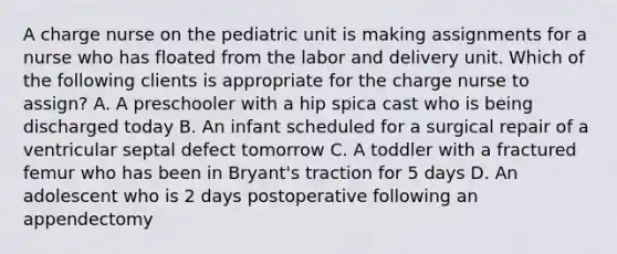 A charge nurse on the pediatric unit is making assignments for a nurse who has floated from the labor and delivery unit. Which of the following clients is appropriate for the charge nurse to assign? A. A preschooler with a hip spica cast who is being discharged today B. An infant scheduled for a surgical repair of a ventricular septal defect tomorrow C. A toddler with a fractured femur who has been in Bryant's traction for 5 days D. An adolescent who is 2 days postoperative following an appendectomy