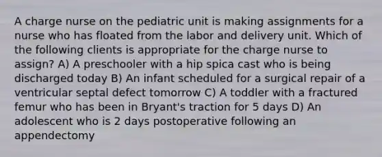 A charge nurse on the pediatric unit is making assignments for a nurse who has floated from the labor and delivery unit. Which of the following clients is appropriate for the charge nurse to assign? A) A preschooler with a hip spica cast who is being discharged today B) An infant scheduled for a surgical repair of a ventricular septal defect tomorrow C) A toddler with a fractured femur who has been in Bryant's traction for 5 days D) An adolescent who is 2 days postoperative following an appendectomy