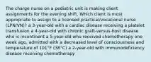 The charge nurse on a pediatric unit is making client assignments for the evening shift. Which client is most appropriate to assign to a licensed practical/vocational nurse (LPN/VN)? a 3-year-old with a cardiac disease receiving a platelet transfusion a 4-year-old with chronic graft-versus-host disease who is incontinent a 5-year-old who received chemotherapy one week ago, admitted with a decreased level of consciousness and temperature of 101°F (38°C) a 2-year-old with immunodeficiency disease receiving chemotherapy