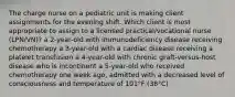 The charge nurse on a pediatric unit is making client assignments for the evening shift. Which client is most appropriate to assign to a licensed practical/vocational nurse (LPN/VN)? a 2-year-old with immunodeficiency disease receiving chemotherapy a 3-year-old with a cardiac disease receiving a platelet transfusion a 4-year-old with chronic graft-versus-host disease who is incontinent a 5-year-old who received chemotherapy one week ago, admitted with a decreased level of consciousness and temperature of 101°F (38°C)