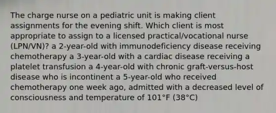 The charge nurse on a pediatric unit is making client assignments for the evening shift. Which client is most appropriate to assign to a licensed practical/vocational nurse (LPN/VN)? a 2-year-old with immunodeficiency disease receiving chemotherapy a 3-year-old with a cardiac disease receiving a platelet transfusion a 4-year-old with chronic graft-versus-host disease who is incontinent a 5-year-old who received chemotherapy one week ago, admitted with a decreased level of consciousness and temperature of 101°F (38°C)