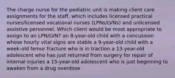 The charge nurse for the pediatric unit is making client care assignments for the staff, which includes licensed practical nurses/licensed vocational nurses (LPNs/LVNs) and unlicensed assistive personnel. Which client would be most appropriate to assign to an LPN/LVN? an 8-year-old child with a concussion whose hourly vital signs are stable a 9-year-old child with a week-old femur fracture who is in traction a 13-year-old adolescent who has just returned from surgery for repair of internal injuries a 15-year-old adolescent who is just beginning to awaken from a drug overdose