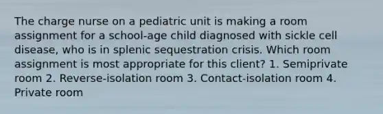 The charge nurse on a pediatric unit is making a room assignment for a school-age child diagnosed with sickle cell disease, who is in splenic sequestration crisis. Which room assignment is most appropriate for this client? 1. Semiprivate room 2. Reverse-isolation room 3. Contact-isolation room 4. Private room