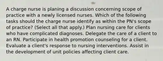 A charge nurse is planing a discussion concerning scope of practice with a newly licensed nurses. Which of the following tasks should the charge nurse identify as within the PN's scope of practice? (Select all that apply.) Plan nursing care for clients who have complicated diagnoses. Delegate the care of a client to an RN. Participate in health promotion counseling for a client. Evaluate a client's response to nursing interventions. Assist in the development of unit policies affecting client care.