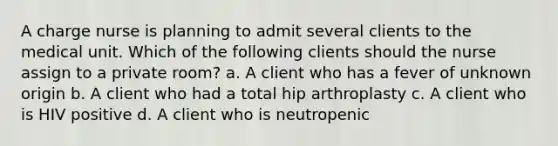 A charge nurse is planning to admit several clients to the medical unit. Which of the following clients should the nurse assign to a private room? a. A client who has a fever of unknown origin b. A client who had a total hip arthroplasty c. A client who is HIV positive d. A client who is neutropenic