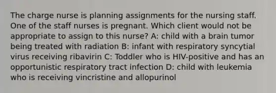 The charge nurse is planning assignments for the nursing staff. One of the staff nurses is pregnant. Which client would not be appropriate to assign to this nurse? A: child with a brain tumor being treated with radiation B: infant with respiratory syncytial virus receiving ribavirin C: Toddler who is HIV-positive and has an opportunistic respiratory tract infection D: child with leukemia who is receiving vincristine and allopurinol