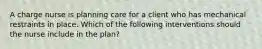 A charge nurse is planning care for a client who has mechanical restraints in place. Which of the following interventions should the nurse include in the plan?