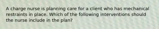 A charge nurse is planning care for a client who has mechanical restraints in place. Which of the following interventions should the nurse include in the plan?