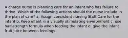 A charge nurse is planning care for an infant who has failure to thrive. Which of the following actions should the nurse include in the plan of care? a. Assign consistent nursing Staff Care for the infant b. Keep infant in a visually stimulating environment c. use half-strength formula when feeding the infant d. give the infant fruit juice between feedings