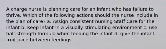 A charge nurse is planning care for an infant who has failure to thrive. Which of the following actions should the nurse include in the plan of care? a. Assign consistent nursing Staff Care for the infant b. Keep infant in a visually stimulating environment c. use half-strength formula when feeding the infant d. give the infant fruit juice between feedings