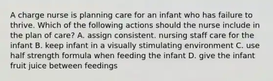 A charge nurse is planning care for an infant who has failure to thrive. Which of the following actions should the nurse include in the plan of care? A. assign consistent. nursing staff care for the infant B. keep infant in a visually stimulating environment C. use half strength formula when feeding the infant D. give the infant fruit juice between feedings