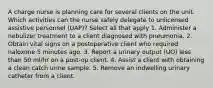 A charge nurse is planning care for several clients on the unit. Which activities can the nurse safely delegate to unlicensed assistive personnel (UAP)? Select all that apply 1. Administer a nebulizer treatment to a client diagnosed with pneumonia. 2. Obtain vital signs on a postoperative client who required naloxone 5 minutes ago. 3. Report a urinary output (UO) less than 50 ml/hr on a post-op client. 4. Assist a client with obtaining a clean catch urine sample. 5. Remove an indwelling urinary catheter from a client.