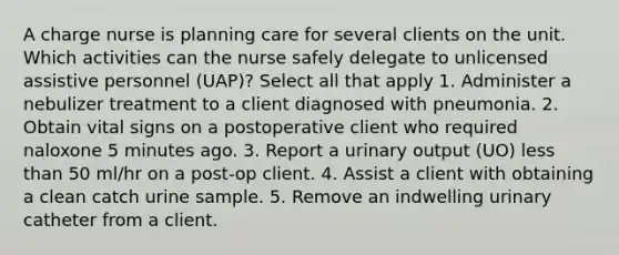 A charge nurse is planning care for several clients on the unit. Which activities can the nurse safely delegate to unlicensed assistive personnel (UAP)? Select all that apply 1. Administer a nebulizer treatment to a client diagnosed with pneumonia. 2. Obtain vital signs on a postoperative client who required naloxone 5 minutes ago. 3. Report a urinary output (UO) less than 50 ml/hr on a post-op client. 4. Assist a client with obtaining a clean catch urine sample. 5. Remove an indwelling urinary catheter from a client.