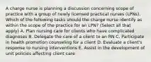 A charge nurse is planning a discussion concerning scope of practice with a group of newly licensed practical nurses (LPNs). Which of the following tasks should the charge nurse identify as within the scope of the practice for an LPN? (Select all that apply) A. Plan nursing care for clients who have complicated diagnoses B. Delegate the care of a client to an RN C. Participate in health promotion counseling for a client D. Evaluate a client's response to nursing interventions E. Assist in the development of unit policies affecting client care