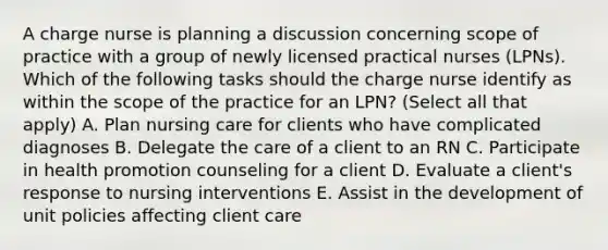 A charge nurse is planning a discussion concerning scope of practice with a group of newly licensed practical nurses (LPNs). Which of the following tasks should the charge nurse identify as within the scope of the practice for an LPN? (Select all that apply) A. Plan nursing care for clients who have complicated diagnoses B. Delegate the care of a client to an RN C. Participate in health promotion counseling for a client D. Evaluate a client's response to nursing interventions E. Assist in the development of unit policies affecting client care