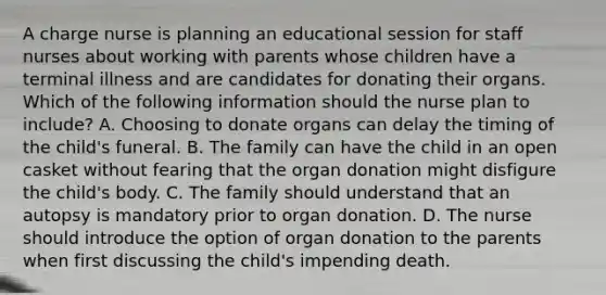 A charge nurse is planning an educational session for staff nurses about working with parents whose children have a terminal illness and are candidates for donating their organs. Which of the following information should the nurse plan to include? A. Choosing to donate organs can delay the timing of the child's funeral. B. The family can have the child in an open casket without fearing that the organ donation might disfigure the child's body. C. The family should understand that an autopsy is mandatory prior to organ donation. D. The nurse should introduce the option of organ donation to the parents when first discussing the child's impending death.