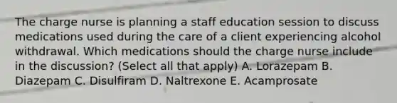 The charge nurse is planning a staff education session to discuss medications used during the care of a client experiencing alcohol withdrawal. Which medications should the charge nurse include in the discussion? (Select all that apply) A. Lorazepam B. Diazepam C. Disulfiram D. Naltrexone E. Acamprosate