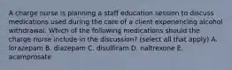 A charge nurse is planning a staff education session to discuss medications used during the care of a client experiencing alcohol withdrawal. Which of the following medications should the charge nurse include in the discussion? (select all that apply) A. lorazepam B. diazepam C. disulfiram D. naltrexone E. acamprosate